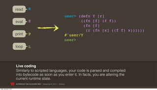 read         R
                                                                              user> (defn    Y [r]
                           eval         E                                            ((fn    [f] (f f))
                                                                                       (fn   [f]
                                                                                        (r   (fn [x] ((f f) x))))))
                           print        P                                     #'user/Y
                                                                              user>
                           loop         L



                           Live coding
                           Similarly to scripted languages, your code is parsed and compiled
                           into bytecode as soon as you enter it. In facts, you are altering the
                           current runtime state.
                           ALFRESCO THE CLOJURE WAY | November 8, 2011 | @skuro

Friday, November 4, 2011
 