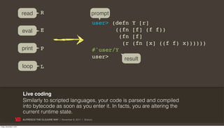 read         R                                     prompt
                                                                              user> (defn Y [r]
                           eval         E                                            ((fn [f] (f f))
                                                                                       (fn [f]
                                                                                        (r (fn [x] ((f f) x))))))
                           print        P                                     #'user/Y
                                                                              user>      result
                           loop         L



                           Live coding
                           Similarly to scripted languages, your code is parsed and compiled
                           into bytecode as soon as you enter it. In facts, you are altering the
                           current runtime state.
                           ALFRESCO THE CLOJURE WAY | November 8, 2011 | @skuro

Friday, November 4, 2011
 