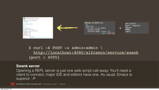 +



                                        $ curl -X POST -u admin:admin 
                                          http://localhost:8080/alfresco/service/swank
                                        {port : 4005}

                           Swank server
                           Opening a REPL server is just one web script call away. You’ll need a
                           client to connect, major IDE and editors have one. As usual, Emacs is
                           superior :-P
                           ALFRESCO THE CLOJURE WAY | November 8, 2011 | @skuro

Friday, November 4, 2011
 