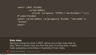 user> (def folder
                                                (a/as-admin
                                                  (first (s/query "TYPE:"cm:folder""))))
                                        #'user/folder
                                        user> (a/as-admin (n/property folder "cm:name"))
                                        "Sites"
                                        user>




                           Baby steps
                           Being an interactive shell, a REPL allows you to test code step by
                           step. While it doesn’t free you from the duty of writing tests, it really
                           helps assessing correctness or feasibility of new ideas.
                           ALFRESCO THE CLOJURE WAY | November 8, 2011 | @skuro

Friday, November 4, 2011
 