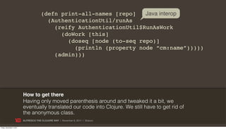 (defn print-all-names [repo]   Java interop
                                          (AuthenticationUtil/runAs
                                            (reify AuthenticationUtil$RunAsWork
                                              (doWork [this]
                                                (doseq [node (to-seq repo)]
                                                  (println (property node “cm:name”)))))
                                            (admin)))




                           How to get there
                           Having only moved parenthesis around and tweaked it a bit, we
                           eventually translated our code into Clojure. We still have to get rid of
                           the anonymous class.
                           ALFRESCO THE CLOJURE WAY | November 8, 2011 | @skuro

Friday, November 4, 2011
 