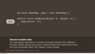 private HashMap _map = new HashMap();

                                         public void oneMore(Object k, Object v) {
                           #fail           _map.put(k, v);
                                         }




                            Shared mutable state
                            It’s sometimes desirable to access the same identity from different
                            threads. When going concurrent, several tasks that used to be trivial
                            are now extremely hard. OO makes it even harder.
                            ALFRESCO THE CLOJURE WAY | November 8, 2011 | @skuro

Friday, November 4, 2011
 