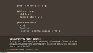 (def _shared (ref {}))

                                        (defn update
                                         [old k v]
                                          (assoc old k v))

                                        (defn one-more
                                         [k v]
                                          (dosync
                                           (alter _shared update k v)))


                           Concurrency IS rocket science
                           Sorting out concurrency is an extremely difficult task. Clojure provides
                           language level barriers against poorly designed concurrent access to
                           shared mutable state.
                           ALFRESCO THE CLOJURE WAY | November 8, 2011 | @skuro

Friday, November 4, 2011
 