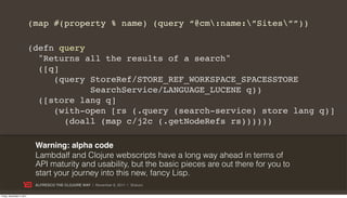 (map #(property % name) (query “@cm:name:”Sites””))

                           (defn query
                             "Returns all the results of a search"
                             ([q]
                                (query StoreRef/STORE_REF_WORKSPACE_SPACESSTORE
                                       SearchService/LANGUAGE_LUCENE q))
                             ([store lang q]
                                (with-open [rs (.query (search-service) store lang q)]
                                  (doall (map c/j2c (.getNodeRefs rs))))))

                            Warning: alpha code
                            Lambdalf and Clojure webscripts have a long way ahead in terms of
                            API maturity and usability, but the basic pieces are out there for you to
                            start your journey into this new, fancy Lisp.
                            ALFRESCO THE CLOJURE WAY | November 8, 2011 | @skuro

Friday, November 4, 2011
 