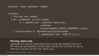 (write! “new content” node)

                           (write!
                             [^String src node]
                             (let [noderef (c/c2j node)
                                   w (.getWriter (content-service)
                                                 noderef
                                                 ContentModel/PROP_CONTENT true)]
                               (.putContent w (ByteArrayInputStream.
                                                (.getBytes src "UTF-8")))))

                            Warning: alpha code
                            Lambdalf and Clojure webscripts have a long way ahead in terms of
                            API maturity and usability, but the basic pieces are out there for you to
                            start your journey into this new, fancy Lisp.
                            ALFRESCO THE CLOJURE WAY | November 8, 2011 | @skuro

Friday, November 4, 2011
 