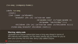 (to-seq (company-home))

                           (defn to-seq
                             [root]
                             (let [user (a/whoami)
                                    branch? (fn [x] (a/run-as user
                                                      (m/qname-isa? (n/type-qname x)
                                                        (m/qname "cm:folder"))))
                                    children (fn [x] (a/run-as user (n/children x)))]
                               (tree-seq branch? children root)))

                            Warning: alpha code
                            Lambdalf and Clojure webscripts have a long way ahead in terms of
                            API maturity and usability, but the basic pieces are out there for you to
                            start your journey into this new, fancy Lisp called Clojure.
                            ALFRESCO THE CLOJURE WAY | November 8, 2011 | @skuro

Friday, November 4, 2011
 