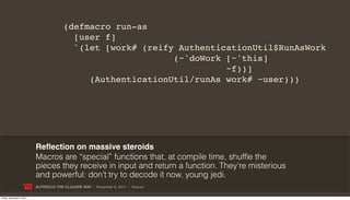 (defmacro run-as
                                          [user f]
                                          `(let [work# (reify AuthenticationUtil$RunAsWork
                                                             (~'doWork [~'this]
                                                                       ~f))]
                                             (AuthenticationUtil/runAs work# ~user)))




                           Reﬂection on massive steroids
                           Macros are “special” functions that, at compile time, shuffle the
                           pieces they receive in input and return a function. They’re misterious
                           and powerful: don’t try to decode it now, young jedi.
                           ALFRESCO THE CLOJURE WAY | November 8, 2011 | @skuro

Friday, November 4, 2011
 