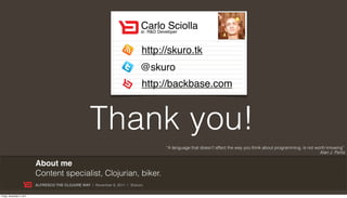 Carlo Sciolla
                                                                              sr. R&D Developer



                                                                              http://skuro.tk
                                                                             @skuro
                                                                              http://backbase.com



                                                     Thank you!
                                                                                     “A language that doesn't affect the way you think about programming, is not worth knowing”
                                                                                                                                                                   Alan J. Perlis

                           About me
                           Content specialist, Clojurian, biker.
                           ALFRESCO THE CLOJURE WAY | November 8, 2011 | @skuro

Friday, November 4, 2011
 