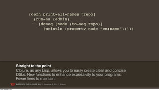 (defn print-all-names [repo]
                                          (run-as (admin)
                                            (doseq [node (to-seq repo)]
                                              (println (property node “cm:name”)))))




                           Straight to the point
                           Clojure, as any Lisp, allows you to easily create clear and concise
                           DSLs. New functions to enhance expressivity to your programs.
                           Fewer lines to maintain.
                           ALFRESCO THE CLOJURE WAY | November 8, 2011 | @skuro

Friday, November 4, 2011
 