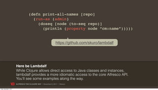 (defn print-all-names [repo]
                                          (run-as (admin)
                                            (doseq [node (to-seq repo)]
                                              (println (property node “cm:name”)))))


                                                                    https://github.com/skuro/lambdalf




                           Here be Lambdalf
                           While Clojure allows direct access to Java classes and instances,
                           lambdalf provides a more idiomatic access to the core Alfresco API.
                           You’ll see some examples along the way.
                           ALFRESCO THE CLOJURE WAY | November 8, 2011 | @skuro

Friday, November 4, 2011
 