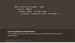(defn print-all-names [repo]
                                          (run-as (admin)
                                            (doseq [node (to-seq repo)]
                                              (println (property node “cm:name”)))))




                           Lost In Superﬂuous Parenthesis?
                           It is usually perceived that Lisp code has an overwhelming amount of
                           parenthesis.

                           ALFRESCO THE CLOJURE WAY | November 8, 2011 | @skuro

Friday, November 4, 2011
 