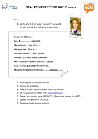 ORAL PROJECT 2nd
ESO 2012/13 Group B
STEPS
1. Write a first draft about yourself. Your draft
should include the following information:
Name: My name is….
Age: I ………………..years old.
Place of birth: I was born……
Place you live: I live in…..
Likes and dislikes: I love…/I hate…
Hobbies: I usually/ always, sometimes.....
After school and weekend activities: I usually
Daily routines: I always go to school at.....
My favourite place in my town is…………because……….
2. Hand in your draft to your teacher.
3. Correct the mistakes.
4. Take a picture of your favourite place in your town.
5. Check your pronunciation with www.vozme.com
6. Record your project using AUDACITY. (Remember to save it as MP3 ).
7. Upload your project to MOODLE.
8. Create an avatar in www.voki.com
 