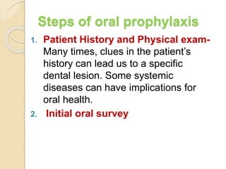 Steps of oral prophylaxis
1. Patient History and Physical exam-
Many times, clues in the patient’s
history can lead us to a specific
dental lesion. Some systemic
diseases can have implications for
oral health.
2. Initial oral survey
 