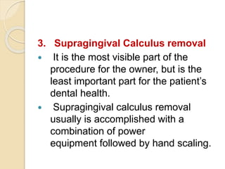 3. Supragingival Calculus removal
 It is the most visible part of the
procedure for the owner, but is the
least important part for the patient’s
dental health.
 Supragingival calculus removal
usually is accomplished with a
combination of power
equipment followed by hand scaling.
 