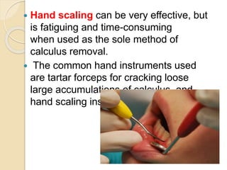  Hand scaling can be very effective, but
is fatiguing and time-consuming
when used as the sole method of
calculus removal.
 The common hand instruments used
are tartar forceps for cracking loose
large accumulations of calculus, and
hand scaling instruments.
 