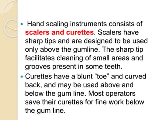  Hand scaling instruments consists of
scalers and curettes. Scalers have
sharp tips and are designed to be used
only above the gumline. The sharp tip
facilitates cleaning of small areas and
grooves present in some teeth.
 Curettes have a blunt “toe” and curved
back, and may be used above and
below the gum line. Most operators
save their curettes for fine work below
the gum line.
 