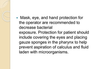  Mask, eye, and hand protection for
the operator are recommended to
decrease bacterial
exposure. Protection for patient should
include covering the eyes and placing
gauze sponges in the pharynx to help
prevent aspiration of calculus and fluid
laden with microorganisms.
 
