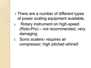  There are a number of different types
of power scaling equipment available.
a. Rotary instrument on high-speed
(Roto-Pro) – not recommended, very
damaging
b. Sonic scalers- requires air
compressor, high pitched whine5
 