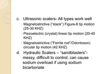 c. Ultrasonic scalers- All types work well
◦ Magnetostrictive (“stack”) Figure-8 tip motion
(25-30 KHZ)
◦ Piezoelectric (crystal) linear tip motion (20-45
KHZ)
◦ Magnetostrictive (“Ferrite rod”/Odontoson)
circular tip motion (42 KHZ)
d. Hydraulic Scalers – “sandblasters”-
messy, difficult to control, can cause
sodium overload if using sodium
bicarbonate
 