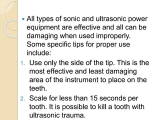  All types of sonic and ultrasonic power
equipment are effective and all can be
damaging when used improperly.
Some specific tips for proper use
include:
1. Use only the side of the tip. This is the
most effective and least damaging
area of the instrument to place on the
teeth.
2. Scale for less than 15 seconds per
tooth. It is possible to kill a tooth with
ultrasonic trauma.
 