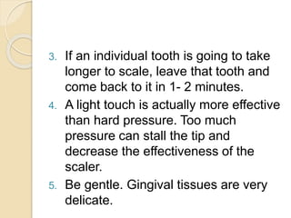 3. If an individual tooth is going to take
longer to scale, leave that tooth and
come back to it in 1- 2 minutes.
4. A light touch is actually more effective
than hard pressure. Too much
pressure can stall the tip and
decrease the effectiveness of the
scaler.
5. Be gentle. Gingival tissues are very
delicate.
 