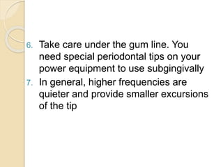 6. Take care under the gum line. You
need special periodontal tips on your
power equipment to use subgingivally
7. In general, higher frequencies are
quieter and provide smaller excursions
of the tip
 