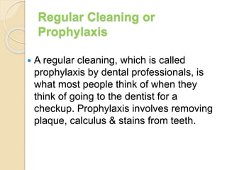 Regular Cleaning or
Prophylaxis
 A regular cleaning, which is called
prophylaxis by dental professionals, is
what most people think of when they
think of going to the dentist for a
checkup. Prophylaxis involves removing
plaque, calculus & stains from teeth.
 