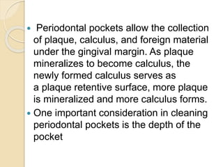  Periodontal pockets allow the collection
of plaque, calculus, and foreign material
under the gingival margin. As plaque
mineralizes to become calculus, the
newly formed calculus serves as
a plaque retentive surface, more plaque
is mineralized and more calculus forms.
 One important consideration in cleaning
periodontal pockets is the depth of the
pocket
 