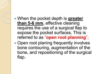  When the pocket depth is greater
than 5-6 mm, effective cleaning
requires the use of a surgical flap to
expose the pocket surfaces. This is
referred to as “open root planning”,
 Open root planing frequently involves
bone contouring, augmentation of the
bone, and repositioning of the surgical
flap.
 