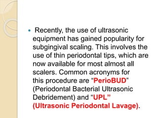  Recently, the use of ultrasonic
equipment has gained popularity for
subgingival scaling. This involves the
use of thin periodontal tips, which are
now available for most almost all
scalers. Common acronyms for
this procedure are “PerioBUD”
(Periodontal Bacterial Ultrasonic
Debridement) and “UPL”
(Ultrasonic Periodontal Lavage).
 