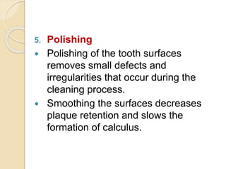5. Polishing
 Polishing of the tooth surfaces
removes small defects and
irregularities that occur during the
cleaning process.
 Smoothing the surfaces decreases
plaque retention and slows the
formation of calculus.
 