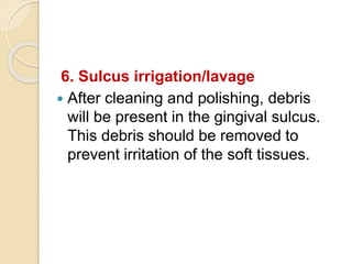 6. Sulcus irrigation/lavage
 After cleaning and polishing, debris
will be present in the gingival sulcus.
This debris should be removed to
prevent irritation of the soft tissues.
 