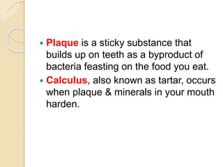 Plaque is a sticky substance that
builds up on teeth as a byproduct of
bacteria feasting on the food you eat.
 Calculus, also known as tartar, occurs
when plaque & minerals in your mouth
harden.
 