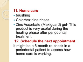 11. Home care
 brushing
 Chlorhexidine rinses
 Zinc Ascorbate (Maxiguard) gel- This
product is very useful during the
healing phase after periodontal
treatment
12. Schedule the next appointment
It might be a 6-month re-check in a
periodontal patient to assess how
home care is working.
 