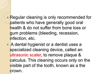  Regular cleaning is only recommended for
patients who have generally good oral
health & do not suffer from bone loss or
gum problems (bleeding, recession,
infection, etc.
 A dental hygienist or a dentist uses a
specialized cleaning device, called an
ultrasonic scaler, to remove plaque &
calculus. This cleaning occurs only on the
visible part of the tooth, known as a the
crown.
 
