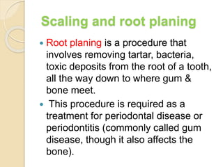 Scaling and root planing
 Root planing is a procedure that
involves removing tartar, bacteria,
toxic deposits from the root of a tooth,
all the way down to where gum &
bone meet.
 This procedure is required as a
treatment for periodontal disease or
periodontitis (commonly called gum
disease, though it also affects the
bone).
 