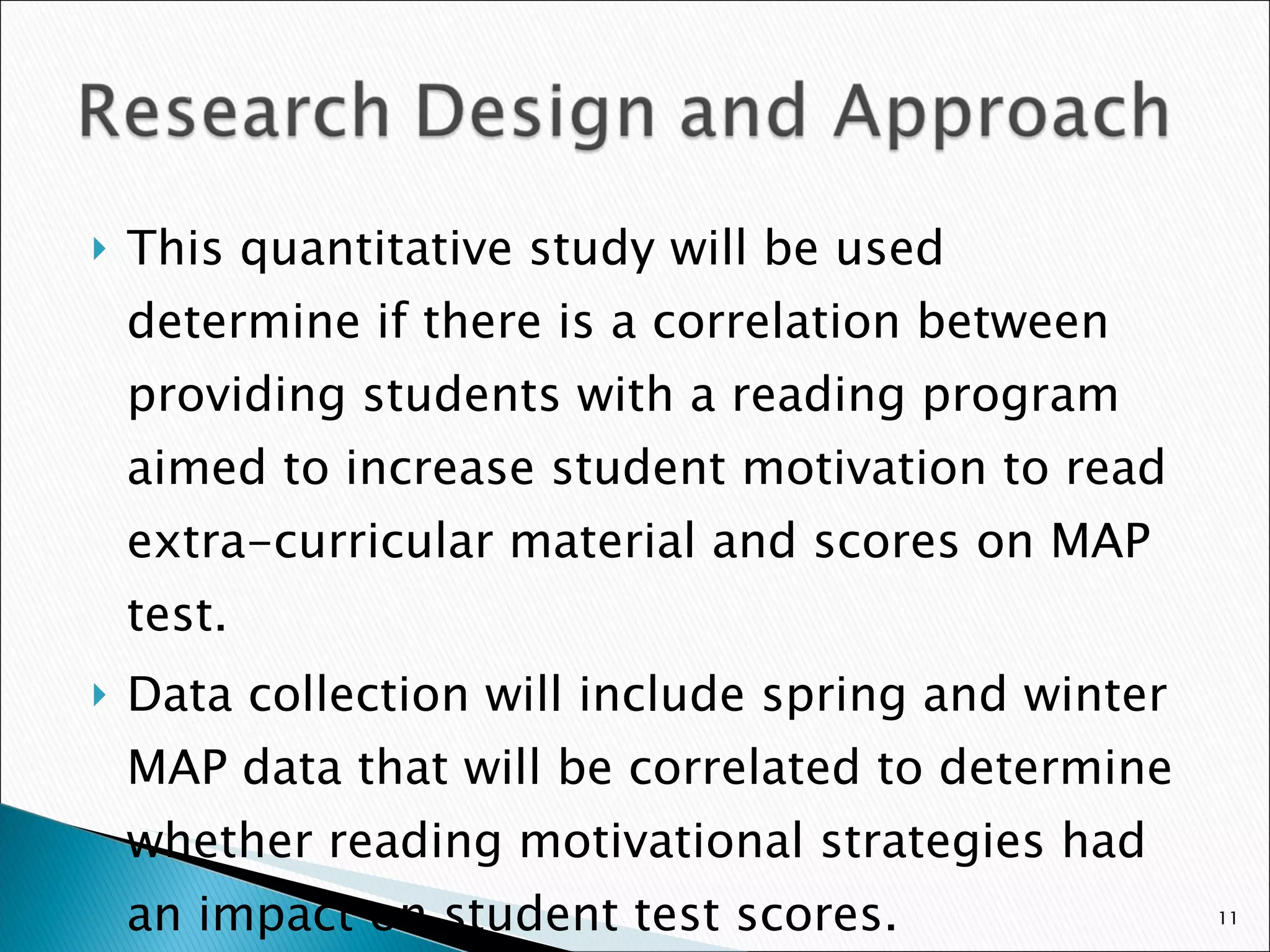 This quantitative study will be used determine if there is a correlation between providing students with a reading program aimed to increase student motivation to read extra-curricular material and scores on MAP test. Data collection will include spring and winter MAP data that will be correlated to determine whether reading motivational strategies had an impact on student test scores.  