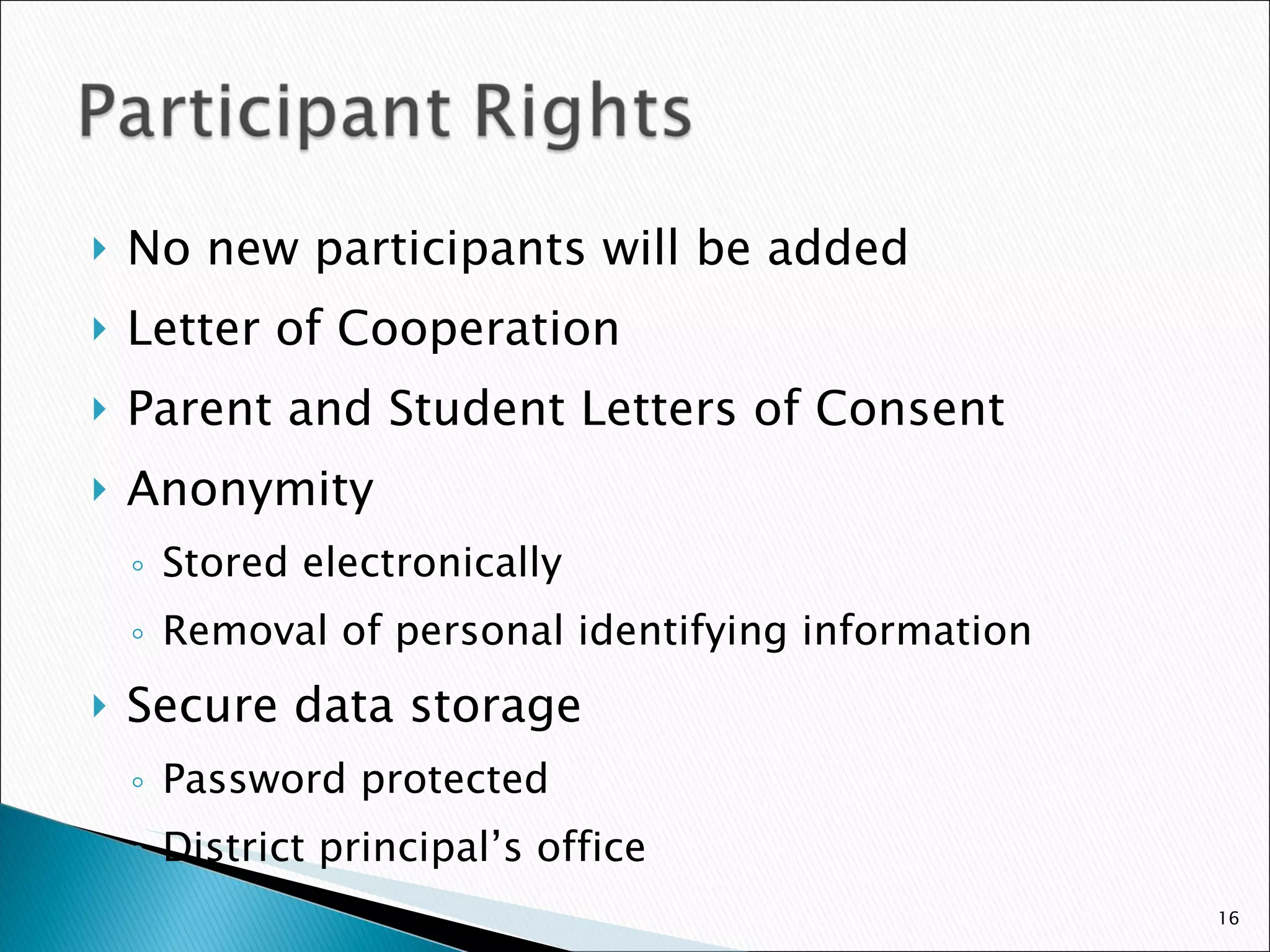 No new participants will be added Letter of Cooperation Parent and Student Letters of Consent Anonymity Stored electronically Removal of personal identifying information Secure data storage Password protected  District principal’s office 