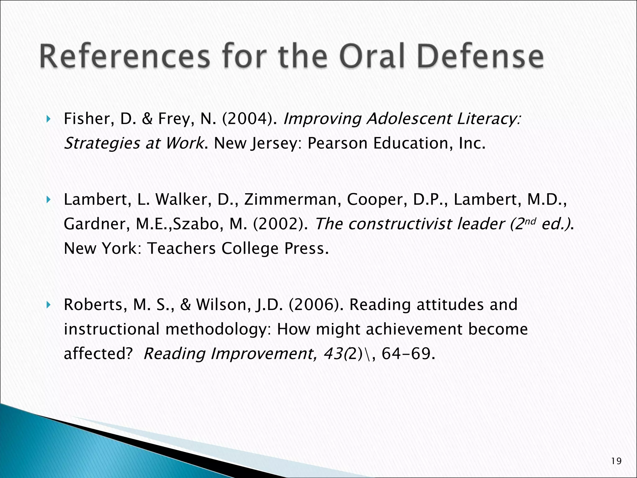 Fisher, D. & Frey, N. (2004).  Improving Adolescent Literacy: Strategies at Work . New Jersey: Pearson Education, Inc. Lambert, L. Walker, D., Zimmerman, Cooper, D.P., Lambert, M.D., Gardner, M.E.,Szabo, M. (2002).  The constructivist leader (2 nd  ed.) . New York: Teachers College Press. Roberts, M. S., & Wilson, J.D. (2006). Reading attitudes and instructional methodology: How might achievement become affected?  Reading Improvement, 43( 2)\, 64-69. 