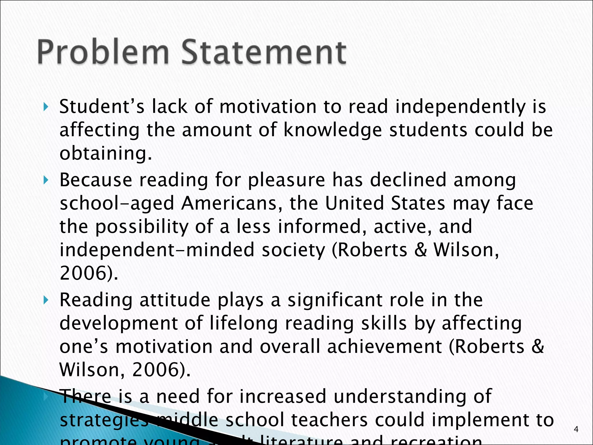 Student’s lack of motivation to read independently is affecting the amount of knowledge students could be obtaining.  Because reading for pleasure has declined among school-aged Americans, the United States may face the possibility of a less informed, active, and independent-minded society (Roberts & Wilson, 2006).  Reading attitude plays a significant role in the development of lifelong reading skills by affecting one’s motivation and overall achievement (Roberts & Wilson, 2006).  There is a need for increased understanding of strategies middle school teachers could implement to promote young adult literature and recreation reading.  