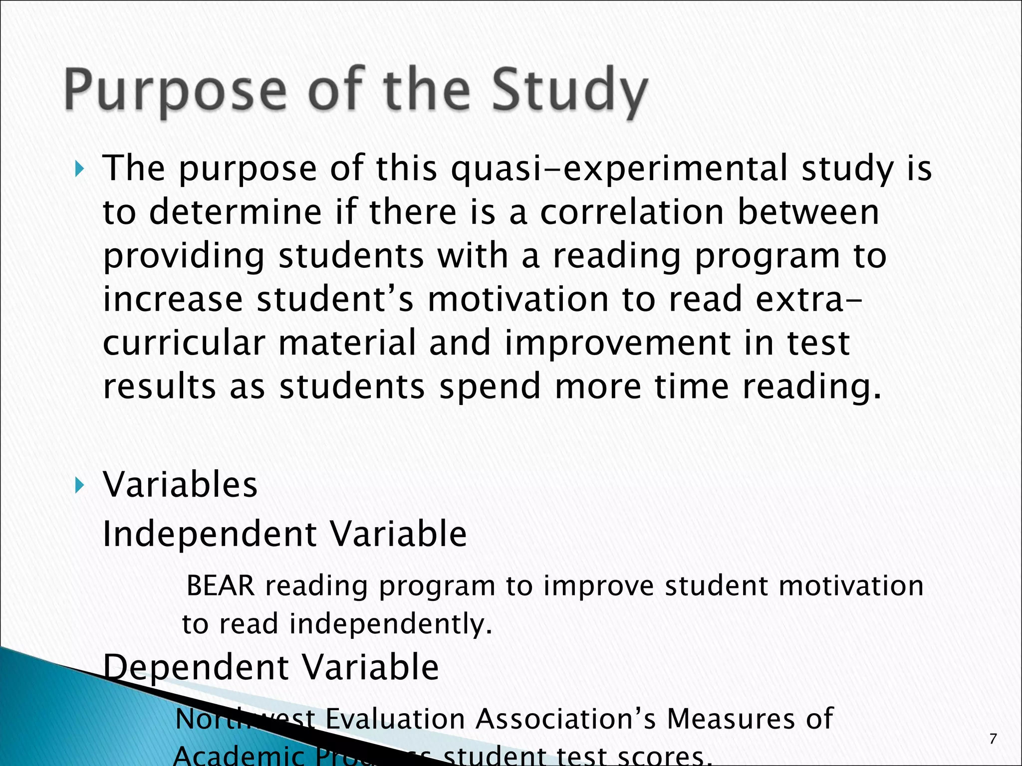 The purpose of this quasi-experimental study is to determine if there is a correlation between providing students with a reading program to increase student’s motivation to read extra-curricular material and improvement in test results as students spend more time reading.  Variables Independent Variable   BEAR reading program to improve student motivation    to read independently. Dependent Variable   Northwest Evaluation Association’s Measures of     Academic Progress student test scores. 