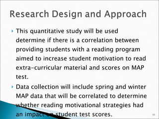 This quantitative study will be used determine if there is a correlation between providing students with a reading program aimed to increase student motivation to read extra-curricular material and scores on MAP test. Data collection will include spring and winter MAP data that will be correlated to determine whether reading motivational strategies had an impact on student test scores.  
