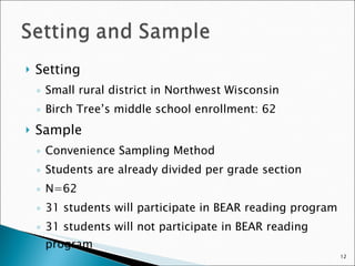 Setting Small rural district in Northwest Wisconsin Birch Tree’s middle school enrollment: 62 Sample Convenience Sampling Method Students are already divided per grade section N=62 31 students will participate in BEAR reading program 31 students will not participate in BEAR reading program 