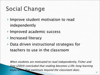 Improve student motivation to read independently Improved academic success Increased literacy Data driven instructional strategies for teachers to use in the classroom When students are motivated to read independently, Fisher and Frey (2004) concluded that reading becomes a life-long learning experience that continues beyond the classroom door. 