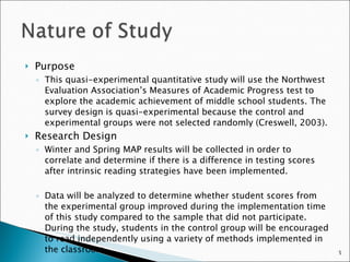 Purpose This quasi-experimental quantitative study will use the Northwest Evaluation Association’s Measures of Academic Progress test to explore the academic achievement of middle school students. The survey design is quasi-experimental because the control and experimental groups were not selected randomly (Creswell, 2003). Research Design Winter and Spring MAP results will be collected in order to correlate and determine if there is a difference in testing scores after intrinsic reading strategies have been implemented. Data will be analyzed to determine whether student scores from the experimental group improved during the implementation time of this study compared to the sample that did not participate.  During the study, students in the control group will be encouraged to read independently using a variety of methods implemented in the classroom.  