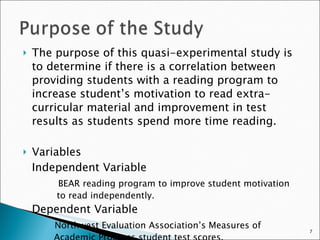 The purpose of this quasi-experimental study is to determine if there is a correlation between providing students with a reading program to increase student’s motivation to read extra-curricular material and improvement in test results as students spend more time reading.  Variables Independent Variable   BEAR reading program to improve student motivation    to read independently. Dependent Variable   Northwest Evaluation Association’s Measures of     Academic Progress student test scores. 