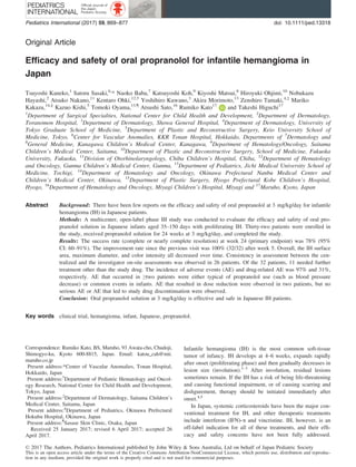 Original Article
Efﬁcacy and safety of oral propranolol for infantile hemangioma in
Japan
Tsuyoshi Kaneko,1
Satoru Sasaki,6,
* Naoko Baba,7
Katsuyoshi Koh,9
Kiyoshi Matsui,8
Hiroyuki Ohjimi,10
Nobukazu
Hayashi,2
Atsuko Nakano,11
Kentaro Ohki,12,†
Yoshihiro Kuwano,3
Akira Morimoto,13
Zenshiro Tamaki,4,‡
Mariko
Kakazu,14,§
Kazuo Kishi,5
Tomoki Oyama,15,¶
Atsushi Sato,16
Rumiko Kato17
and Takeshi Higuchi17
1
Department of Surgical Specialties, National Center for Child Health and Development, 2
Department of Dermatology,
Toranomon Hospital, 3
Department of Dermatology, Showa General Hospital, 4
Department of Dermatology, University of
Tokyo Graduate School of Medicine, 5
Department of Plastic and Reconstructive Surgery, Keio University School of
Medicine, Tokyo, 6
Center for Vascular Anomalies, KKR Tonan Hospital, Hokkaido, Departments of 7
Dermatology and
8
General Medicine, Kanagawa Children’s Medical Center, Kanagawa, 9
Department of Hematology/Oncology, Saitama
Children’s Medical Center, Saitama, 10
Department of Plastic and Reconstructive Surgery, School of Medicine, Fukuoka
University, Fukuoka, 11
Division of Otorhinolaryngology, Chiba Children’s Hospital, Chiba, 12
Department of Hematology
and Oncology, Gunma Children’s Medical Center, Gunma, 13
Department of Pediatrics, Jichi Medical University School of
Medicine, Tochigi, 14
Department of Hematology and Oncology, Okinawa Prefectural Nanbu Medical Center and
Children’s Medical Center, Okinawa, 15
Department of Plastic Surgery, Hyogo Prefectural Kobe Children’s Hospital,
Hyogo, 16
Department of Hematology and Oncology, Miyagi Children’s Hospital, Miyagi and 17
Maruho, Kyoto, Japan
Abstract Background: There have been few reports on the efﬁcacy and safety of oral propranolol at 3 mg/kg/day for infantile
hemangioma (IH) in Japanese patients.
Methods: A multicenter, open-label phase III study was conducted to evaluate the efﬁcacy and safety of oral pro-
pranolol solution in Japanese infants aged 35–150 days with proliferating IH. Thirty-two patients were enrolled in
the study, received propranolol solution for 24 weeks at 3 mg/kg/day, and completed the study.
Results: The success rate (complete or nearly complete resolution) at week 24 (primary endpoint) was 78% (95%
CI: 60–91%). The improvement rate since the previous visit was 100% (32/32) after week 5. Overall, the IH surface
area, maximum diameter, and color intensity all decreased over time. Consistency in assessment between the cen-
tralized and the investigator on-site assessments was observed in 26 patients. Of the 32 patients, 11 needed further
treatment other than the study drug. The incidence of adverse events (AE) and drug-related AE was 97% and 31%,
respectively. AE that occurred in ≥two patients were either typical of propranolol use (such as blood pressure
decrease) or common events in infants. AE that resulted in dose reduction were observed in two patients, but no
serious AE or AE that led to study drug discontinuation were observed.
Conclusion: Oral propranolol solution at 3 mg/kg/day is effective and safe in Japanese IH patients.
Key words clinical trial, hemangioma, infant, Japanese, propranolol.
Infantile hemangioma (IH) is the most common soft-tissue
tumor of infancy. IH develops at 4–6 weeks, expands rapidly
after onset (proliferating phase) and then gradually decreases in
lesion size (involution).1–3
After involution, residual lesions
sometimes remain. If the IH has a risk of being life-threatening
and causing functional impairment, or of causing scarring and
disﬁgurement, therapy should be initiated immediately after
onset.4,5
In Japan, systemic corticosteroids have been the major con-
ventional treatment for IH, and other therapeutic treatments
include interferon (IFN)-a and vincristine. IH, however, is an
off-label indication for all of these treatments, and their efﬁ-
cacy and safety concerns have not been fully addressed.
Correspondence: Rumiko Kato, BS, Maruho, 93 Awata-cho, Chudoji,
Shimogyo-ku, Kyoto 600-8815, Japan. Email: katou_cah@mii.
maruho.co.jp
Present address:*Center of Vascular Anomalies, Tonan Hospital,
Hokkaido, Japan
Present address:†
Department of Pediatric Hematology and Oncol-
ogy Research, National Center for Child Health and Development,
Tokyo, Japan
Present address:‡
Department of Dermatology, Saitama Children’s
Medical Center, Saitama, Japan
Present address:§
Department of Pediatrics, Okinawa Prefectural
Hokubu Hospital, Okinawa, Japan
Present address:¶
Sasase Skin Clinic, Osaka, Japan
Received 25 January 2017; revised 6 April 2017; accepted 26
April 2017.
© 2017 The Authors. Pediatrics International published by John Wiley & Sons Australia, Ltd on behalf of Japan Pediatric Society
This is an open access article under the terms of the Creative Commons Attribution-NonCommercial License, which permits use, distribution and reproduc-
tion in any medium, provided the original work is properly cited and is not used for commercial purposes.
Pediatrics International (2017) 59, 869–877 doi: 10.1111/ped.13318
 