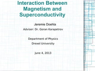 Interaction Between
Magnetism and
Superconductivity
Jeremie Doehla
Adviser: Dr. Goran Karapetrov
Department of Physics
Drexel University
June 4, 2013

 