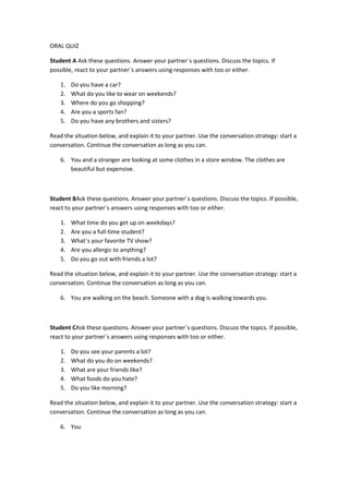 ORAL QUIZ

Student A Ask these questions. Answer your partner`s questions. Discuss the topics. If
possible, react to your partner`s answers using responses with too or either.

    1.   Do you have a car?
    2.   What do you like to wear on weekends?
    3.   Where do you go shopping?
    4.   Are you a sports fan?
    5.   Do you have any brothers and sisters?

Read the situation below, and explain it to your partner. Use the conversation strategy: start a
conversation. Continue the conversation as long as you can.

    6. You and a stranger are looking at some clothes in a store window. The clothes are
       beautiful but expensive.



Student BAsk these questions. Answer your partner`s questions. Discuss the topics. If possible,
react to your partner`s answers using responses with too or either.

    1.   What time do you get up on weekdays?
    2.   Are you a full-time student?
    3.   What`s your favorite TV show?
    4.   Are you allergic to anything?
    5.   Do you go out with friends a lot?

Read the situation below, and explain it to your partner. Use the conversation strategy: start a
conversation. Continue the conversation as long as you can.

    6. You are walking on the beach. Someone with a dog is walking towards you.



Student CAsk these questions. Answer your partner`s questions. Discuss the topics. If possible,
react to your partner`s answers using responses with too or either.

    1.   Do you see your parents a lot?
    2.   What do you do on weekends?
    3.   What are your friends like?
    4.   What foods do you hate?
    5.   Do you like morning?

Read the situation below, and explain it to your partner. Use the conversation strategy: start a
conversation. Continue the conversation as long as you can.

    6. You
 