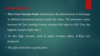Cathode Ray Tubes:
 The Cross Vacuum Scale demonstrates the phenomenon of discharge
at different pressures(vacuum) inside the tubes. The pressures varies
between 40 Torr (mmHg) lowest vacuum (left tube) to 0.03 Torr, the
highest vacuum (right tube.)
 In this high vacuum, used in many Crookes tubes, X-Rays are
produced.
 The glass emits here a green glow.
 